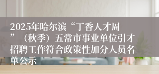 2025年哈尔滨“丁香人才周”（秋季）五常市事业单位引才招聘工作符合政策性加分人员名单公示