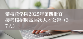 攀枝花学院2025年第四批直接考核招聘高层次人才公告(37人)
