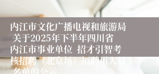 内江市文化广播电视和旅游局  关于2025年下半年四川省内江市事业单位  招才引智考核招聘（北京场）拟聘用人员  名单的公示