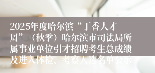 2025年度哈尔滨“丁香人才周”（秋季）哈尔滨市司法局所属事业单位引才招聘考生总成绩及进入体检、考察人选名单公示