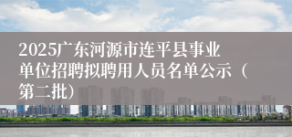 2025广东河源市连平县事业单位招聘拟聘用人员名单公示（第二批）