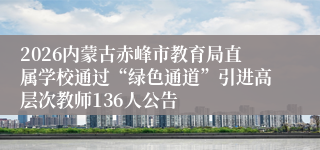 2026内蒙古赤峰市教育局直属学校通过“绿色通道”引进高层次教师136人公告