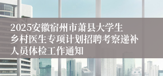 2025安徽宿州市萧县大学生乡村医生专项计划招聘考察递补人员体检工作通知