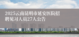 2025云南昆明市延安医院招聘见习人员27人公告