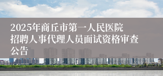 2025年商丘市第一人民医院招聘人事代理人员面试资格审查公告