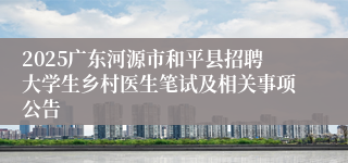 2025广东河源市和平县招聘大学生乡村医生笔试及相关事项公告