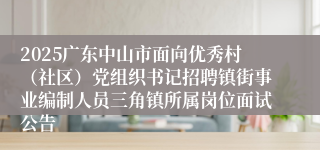 2025广东中山市面向优秀村（社区）党组织书记招聘镇街事业编制人员三角镇所属岗位面试公告