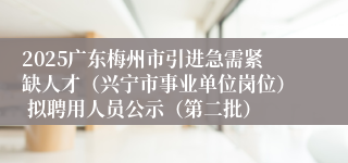 2025广东梅州市引进急需紧缺人才（兴宁市事业单位岗位） 拟聘用人员公示（第二批）