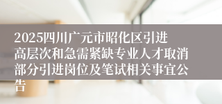 2025四川广元市昭化区引进高层次和急需紧缺专业人才取消部分引进岗位及笔试相关事宜公告