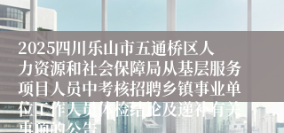 2025四川乐山市五通桥区人力资源和社会保障局从基层服务项目人员中考核招聘乡镇事业单位工作人员体检结论及递补有关事项的公告