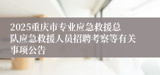 2025重庆市专业应急救援总队应急救援人员招聘考察等有关事项公告