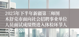 2025年下半年新疆第三师图木舒克市面向社会招聘事业单位人员面试成绩暨进入体检环节人员名单公告