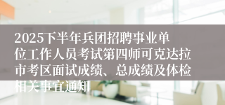 2025下半年兵团招聘事业单位工作人员考试第四师可克达拉市考区面试成绩、总成绩及体检相关事宜通知
