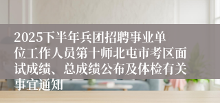 2025下半年兵团招聘事业单位工作人员第十师北屯市考区面试成绩、总成绩公布及体检有关事宜通知