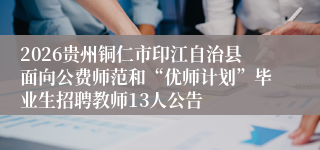 2026贵州铜仁市印江自治县面向公费师范和“优师计划”毕业生招聘教师13人公告
