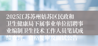 2025江苏苏州姑苏区民政和卫生健康局下属事业单位招聘事业编制卫生技术工作人员笔试成绩查询、资格复审及面试公告