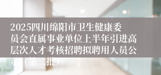 2025四川绵阳市卫生健康委员会直属事业单位上半年引进高层次人才考核招聘拟聘用人员公示（第二批）