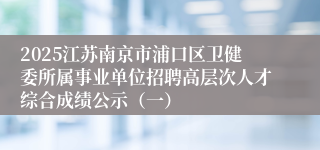 2025江苏南京市浦口区卫健委所属事业单位招聘高层次人才综合成绩公示（一）
