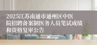 2025江苏南通市通州区中医院招聘备案制医务人员笔试成绩和资格复审公告