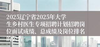 2025辽宁省2025年大学生乡村医生专项招聘计划招聘岗位面试成绩、总成绩及岗位排名的公告
