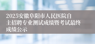 2025安徽阜阳市人民医院自主招聘专业测试成绩暨考试最终成绩公示