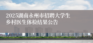 2025湖南永州市招聘大学生乡村医生体检结果公告