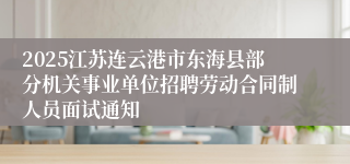 2025江苏连云港市东海县部分机关事业单位招聘劳动合同制人员面试通知