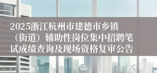 2025浙江杭州市建德市乡镇（街道）辅助性岗位集中招聘笔试成绩查询及现场资格复审公告