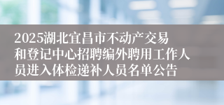 2025湖北宜昌市不动产交易和登记中心招聘编外聘用工作人员进入体检递补人员名单公告