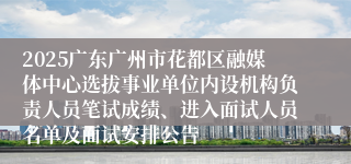 2025广东广州市花都区融媒体中心选拔事业单位内设机构负责人员笔试成绩、进入面试人员名单及面试安排公告