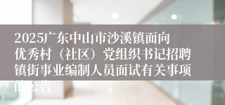 2025广东中山市沙溪镇面向优秀村（社区）党组织书记招聘镇街事业编制人员面试有关事项的公告