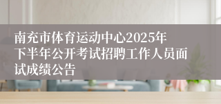 南充市体育运动中心2025年下半年公开考试招聘工作人员面试成绩公告