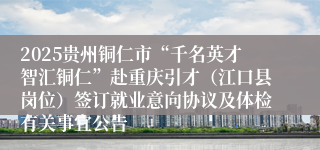 2025贵州铜仁市“千名英才智汇铜仁”赴重庆引才(江口县岗位)签订就业意向协议及体检有关事宜公告