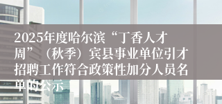 2025年度哈尔滨“丁香人才周”(秋季)宾县事业单位引才招聘工作符合政策性加分人员名单的公示