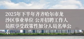 2025年下半年齐齐哈尔市龙沙区事业单位 公开招聘工作人员拟享受政策性加分人员名单公示