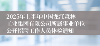 2025年上半年中国龙江森林工业集团有限公司所属事业单位公开招聘工作人员体检通知