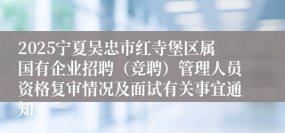 2025宁夏吴忠市红寺堡区属国有企业招聘（竞聘）管理人员资格复审情况及面试有关事宜通知
