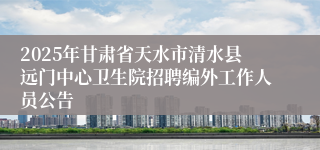 2025年甘肃省天水市清水县远门中心卫生院招聘编外工作人员公告