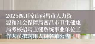 2025四川凉山西昌市人力资源和社会保障局西昌市卫生健康局考核招聘卫健系统事业单位工作人员拟聘用人员名单公告