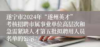 遂宁市2024年“遂州英才”考核招聘市属事业单位高层次和急需紧缺人才第五批拟聘用人员名单的公示