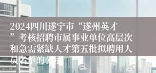 2024四川遂宁市“遂州英才”考核招聘市属事业单位高层次和急需紧缺人才第五批拟聘用人员名单的公示