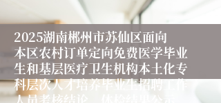 2025湖南郴州市苏仙区面向本区农村订单定向免费医学毕业生和基层医疗卫生机构本土化专科层次人才培养毕业生招聘工作人员考核结论、体检结果公示