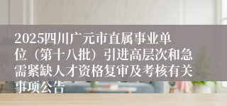 2025四川广元市直属事业单位（第十八批）引进高层次和急需紧缺人才资格复审及考核有关事项公告
