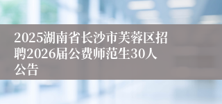 2025湖南省长沙市芙蓉区招聘2026届公费师范生30人公告