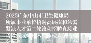2025广东中山市卫生健康局所属事业单位招聘高层次和急需紧缺人才第二轮滚动招聘直接业务考核成绩及入围体检人员名单公布