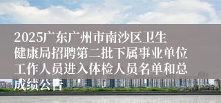 2025广东广州市南沙区卫生健康局招聘第二批下属事业单位工作人员进入体检人员名单和总成绩公告