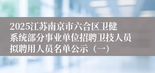 2025江苏南京市六合区卫健系统部分事业单位招聘卫技人员拟聘用人员名单公示（一）