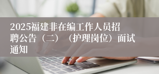 2025福建非在编工作人员招聘公告(二)(护理岗位)面试通知