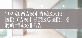 2025江西吉安市青原区人民医院(吉安市青原区总医院)招聘的面试安排公告