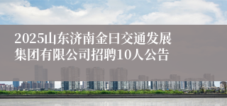 2025山东济南金曰交通发展集团有限公司招聘10人公告